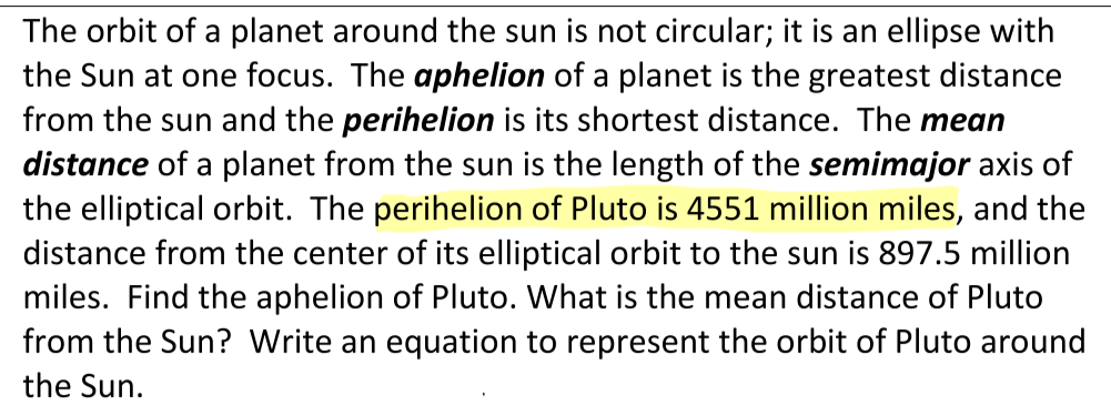 The orbit of a planet around the sun is not circular; it is an ellipse with
the Sun at one focus. The aphelion of a planet is the greatest distance
from the sun and the perihelion is its shortest distance. The mean
distance of a planet from the sun is the length of the semimajor axis of
the elliptical orbit. The perihelion of Pluto is 4551 million miles, and the
distance from the center of its elliptical orbit to the sun is 897.5 million
miles. Find the aphelion of Pluto. What is the mean distance of Pluto
from the Sun? Write an equation to represent the orbit of Pluto around
the Sun.
