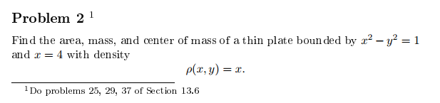 Problem 2
Find the area, mass, and center of mass of a thin plate boun ded by 2-y2 = 1
and 4 with density
=
p(r, y) =
= x.
Do problems 25, 29, 37 of Section 13.6
