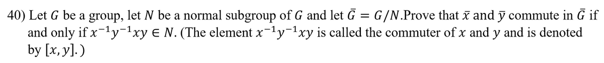 40) Let G be a group, let N be a normal subgroup of G and let G = G/N.Prove that x and ỹ commute in G if
and only if x-1y-1xy E N. (The element x-1y-1xy is called the commuter of x and y and is denoted
by [x, y]. )

