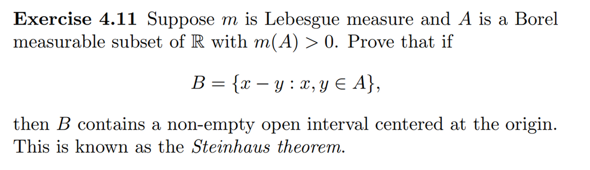 Exercise 4.11 Suppose m is Lebesgue measure and A is a Borel
measurable subset of R with m(A) > 0. Prove that if
B = {x – y : x, Y E A},
{X – Y : x, y E A},
then B contains a non-empty open interval centered at the origin.
This is known as the Steinhaus theorem.

