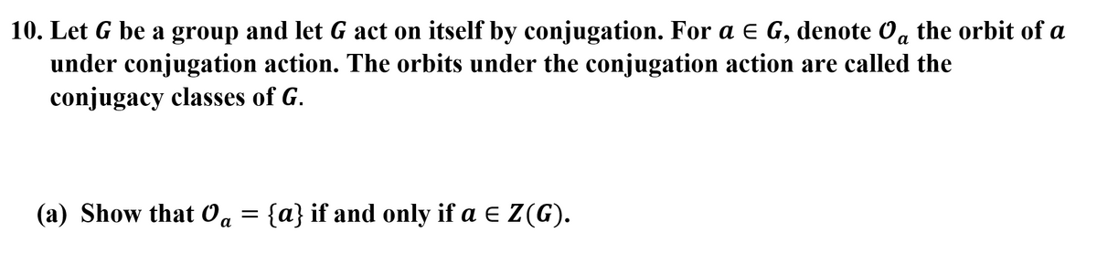 10. Let G be a group and let G act on itself by conjugation. For a e G, denote Oa the orbit of a
under conjugation action. The orbits under the conjugation action are called the
conjugacy classes of G.
(a) Show that Oa = {a} if and only if a e Z(G).
