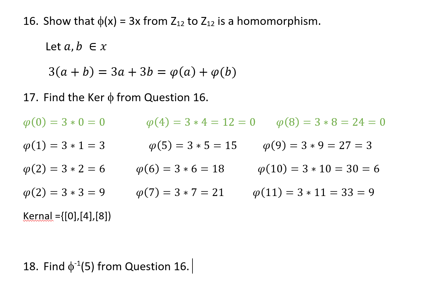 16. Show that o(x) = 3x from Z12 to Z12 is a homomorphism.
Let a, b E x
3(a + b) = 3a + 3b = p(a) + p(b)
17. Find the Ker o from Question 16.
P(8) = 3 * 8 = 24 = 0
P(0) = 3 * 0 = 0
P(4) = 3 * 4 = 12 = 0
p(1) = 3 * 1 = 3
p(9) = 3 * 9 = 27 = 3
p(5) = 3 * 5 = 15
p(10) = 3 * 10 = 30 = 6
p(2) = 3 * 2 = 6
p(6) = 3 * 6 = 18
p(11) = 3 * 11 = 33 = 9
p(2) = 3 * 3 = 9
p(7) = 3 * 7 = 21
%3D
Kernal ={[0],[4],[8])
18. Find o(5) from Question 16.
