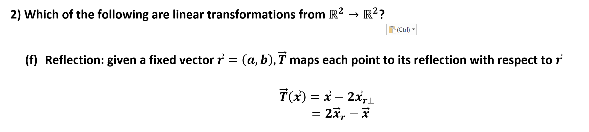 2) Which of the following are linear transformations from R2 >R2?
|(Ctrl)
(f) Reflection: given a fixed vector 7 = (a, b), T maps each point to its reflection with respect to 7
Tx)
= 2x, - i
= x- 2xri
