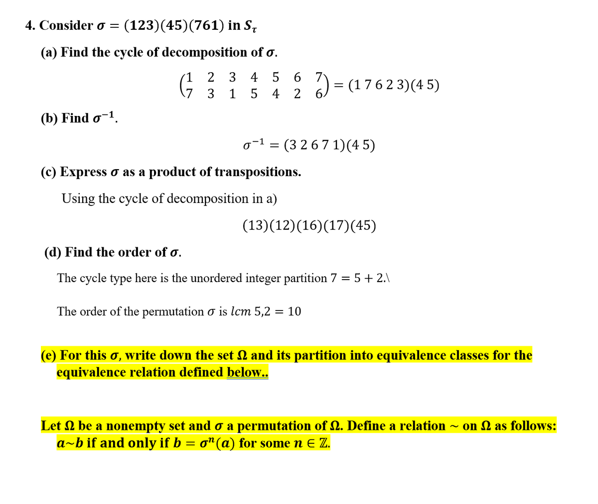 4. Consider o =
(123)(45)(761) in S,
(a) Find the cycle of decomposition of o.
2 3 4 5
6 7
= (176 2 3)(4 5)
3
1
5 4 2
(b) Find o-1.
o-1 = (3 2 6 7 1)(4 5)
(c) Express o as a product of transpositions.
Using the cycle of decomposition in a)
(13)(12)(16)(17)(45)
(d) Find the order of o.
The cycle type here is the unordered integer partition 7 = 5 + 2.\
The order of the permutation o is lcm 5,2 = 10
(e) For this o, write down the set 2 and its partition into equivalence classes for the
equivalence relation defined below..
Let 2 be a nonempty set and o a permutation of 2. Define a relation
a-b if and only if b = o"(a) for some n E Z.
on 2 as follows:

