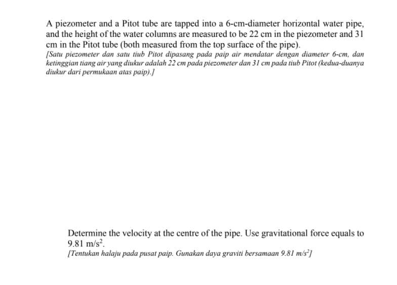 A piezometer and a Pitot tube are tapped into a 6-cm-diameter horizontal water pipe,
and the height of the water columns are measured to be 22 cm in the piezometer and 31
cm in the Pitot tube (both measured from the top surface of the pipe).
[Satu piezometer dan satu tiub Pitot dipasang pada paip air mendatar dengan diameter 6-cm, dan
ketinggian tiang air yang diukur adalah 22 cm pada piezometer dan 31 cm pada tiub Pitot (kedua-duanya
diukur dari permukaan atas paip).]
Determine the velocity at the centre of the pipe. Use gravitational force equals to
9.81 m/s.
[Tentukan halaju pada pusat paip. Gunakan daya graviti bersamaan 9.81 m/s']
