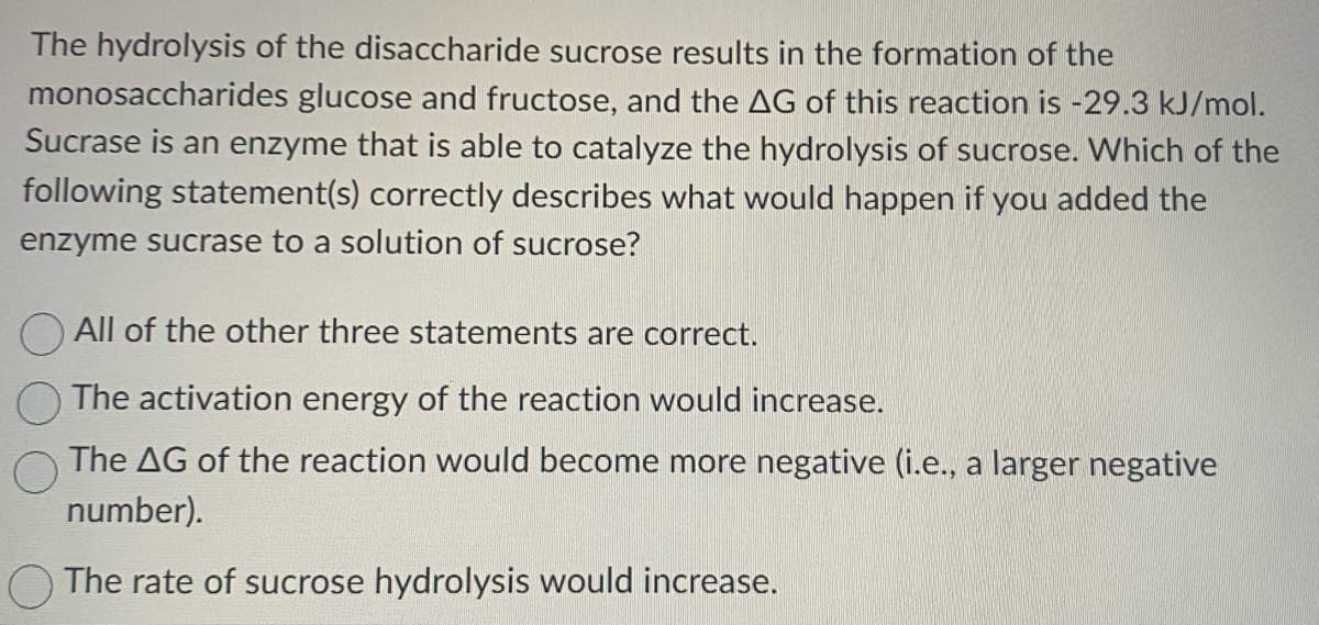 The hydrolysis of the disaccharide sucrose results in the formation of the
monosaccharides glucose and fructose, and the AG of this reaction is -29.3 kJ/mol.
Sucrase is an enzyme that is able to catalyze the hydrolysis of sucrose. Which of the
following statement(s) correctly describes what would happen if you added the
enzyme sucrase to a solution of sucrose?
All of the other three statements are correct.
The activation energy of the reaction would increase.
The AG of the reaction would become more negative (i.e., a larger negative
number).
The rate of sucrose hydrolysis would increase.