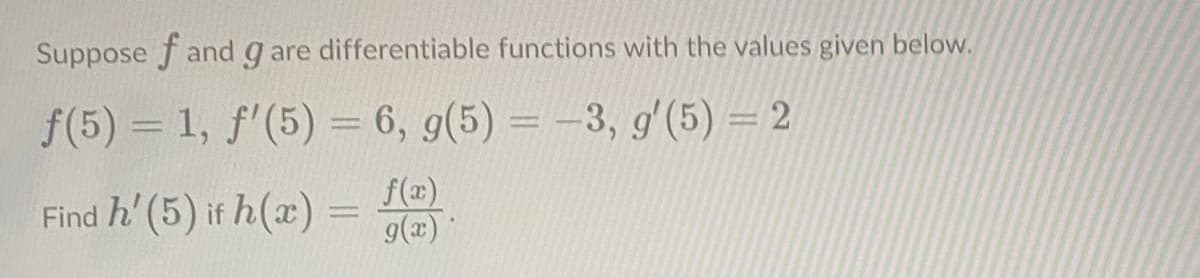 Suppose f and g are differentiable functions with the values given below.
f(5) = 1, f'(5) = 6, g(5) = -3, g' (5) = 2
Find h' (5) if h(x) = f(x).