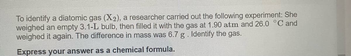 To identify a diatomic gas (X2), a researcher carried out the following experiment: She
weighed an empty 3.1-L bulb, then filled it with the gas at 1.90 atm and 26.0 °C and
weighed it again. The difference in mass was 6.7 g . Identify the gas.
Express your answer as a chemical formula.