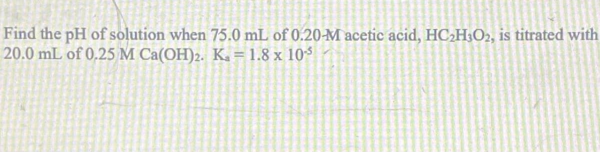 Find the pH of solution when 75.0 mL of 0.20-M acetic acid, HC₂H3O2, is titrated with
20.0 mL of 0.25 M Ca(OH)2. K. = 1.8 x 10¹³