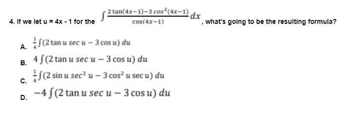 2 tan(4x-1)-3 cos²(4x-1) dy
4. If we let u = 4x - 1 for the
', what's going to be the resulting formula?
cos(4x-1)
A. S(2 tan u sec u – 3 cos u) du
4 S(2 tan u sec u – 3 cos u) du
В.
S(2 sin u sec² u – 3 cos² u sec u) du
C.
-4 S(2 tan u sec u – 3 cos u) du
D.
