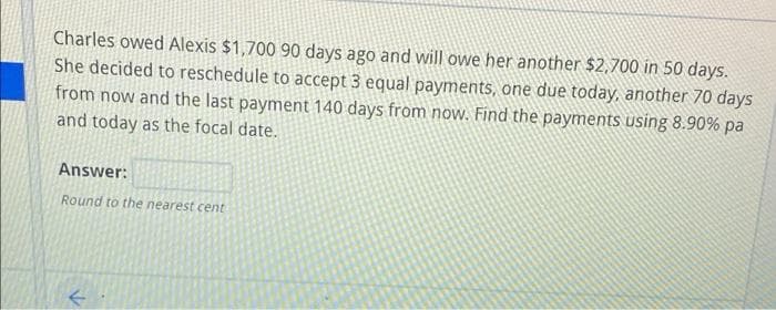 Charles owed Alexis $1,700 90 days ago and will owe her another $2,700 in 50 days.
She decided to reschedule to accept 3 equal payments, one due today, another 70 days
from now and the last payment 140 days from now. Find the payments using 8.90% pa
and today as the focal date.
Answer:
Round to the nearest cent
