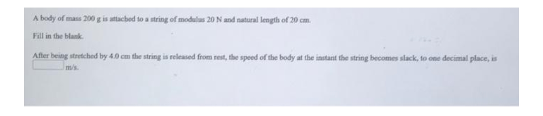 A body of mass 200 g is attached to a string of modulus 20 N and natural length of 20 cm.
Fill in the blank
After being stretched by 4.0 cm the string is released from rest, the speed of the body at the instant the string becomes slack, to one decimal place, is
m/s.
