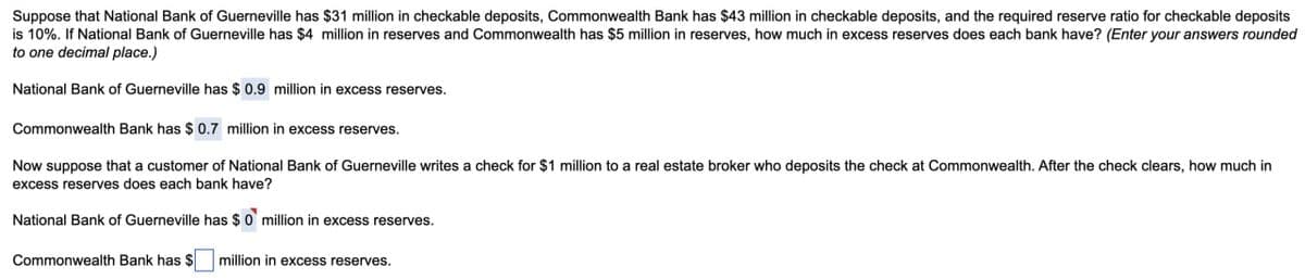 Suppose that National Bank of Guerneville has $31 million in checkable deposits, Commonwealth Bank has $43 million in checkable deposits, and the required reserve ratio for checkable deposits
is 10%. If National Bank of Guerneville has $4 million in reserves and Commonwealth has $5 million in reserves, how much in excess reserves does each bank have? (Enter your answers rounded
to one decimal place.)
National Bank of Guerneville has $ 0.9 million in excess reserves.
Commonwealth Bank has $ 0.7 million in excess reserves.
Now suppose that a customer of National Bank of Guerneville writes a check for $1 million to a real estate broker who deposits the check at Commonwealth. After the check clears, how much in
excess reserves does each bank have?
National Bank of Guerneville has $0 million in excess reserves.
Commonwealth Bank has $ million in excess reserves.