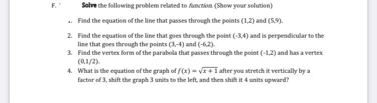 F.'
Solve the following problem related to function. (Show your solution)
. Find the equation of the line that passes through the points (1,2) and (5,9).
2. Find the equation of the line that goes through the point (-3,4) and is perpendicular to the
line that goes through the points (3,-4) and (-6,2).
3. Find the vertex form of the parabola that passes through the point (-1,2) and has a vertex
(0,1/2).
4. What is the equation of the graph of f(x) = VI+1 after you stretch it vertically by a
factor of 3, shift the graph 3 units to the left, and then shift it 4 units upward?
