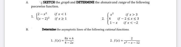 A
SKETCH the graph and DETERMINE the domain and range of the following
piecewise function.
(2 - x?
1.
if x <1
if x> 3
if - 2<x<3
if x< -2
lx- 2)? if x21
2. 4
1-x
В.
Determine the asymptotic lines of the following rational functions.
8x + 6
2
1. f(x) =
2. f(x) =
4 - 2x
x2 – x – 12
B.
