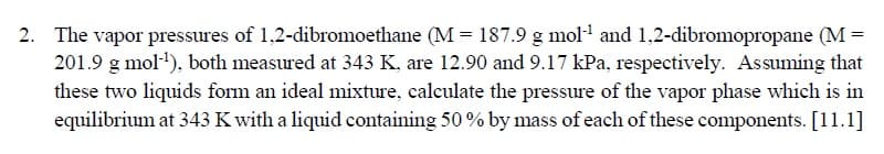 The vapor pressures of 1,2-dibromoethane (M = 187.9 g mol and 1,2-dibromopropane (M =
201.9 g mol), both measured at 343 K, are 12.90 and 9.17 kPa, respectively. Assuming that
these two liquids form an ideal mixture, calculate the pressure of the vapor phase which is in
equilibrium at 343 K with a liquid containing 50 % by mass of each of these components. [11.1]

