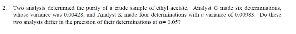 Two analysts determined the purity of a crude sample of ethyl acetate. Analyst G made six determinations,
whose variance was 0.00428; and Analyst K made four determinations with a variance of 0.00983. Do these
two analysts differ in the precision of their determinations at a= 0.05?
