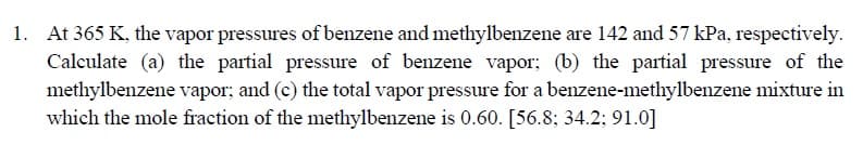 1. At 365 K, the vapor pressures of benzene and methylbenzene are 142 and 57 kPa, respectively.
Calculate (a) the partial pressure of benzene vapor; (b) the partial pressure of the
methylbenzene vapor; and (c) the total vapor pressure for a benzene-methylbenzene mixture in
which the mole fraction of the methylbenzene is 0.60. [56.8; 34.2; 91.0]
