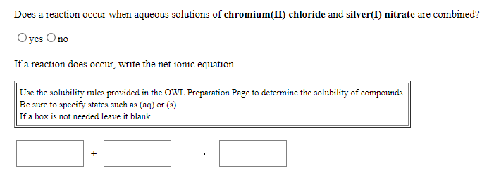 Does a reaction occur when aqueous solutions of chromium(II) chloride and silver(I) nitrate are combined?
Oyes Ono
If a reaction does occur, write the net ionic equation.
Use the solubility rules provided in the OWL Preparation Page to determine the solubility of compounds.
Be sure to specify states such as (aq) or (s).
If a box is not needed leave it blank.
