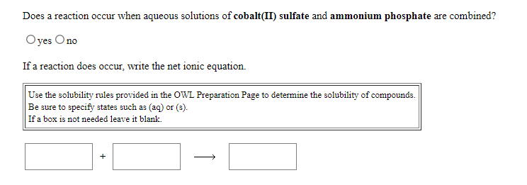 Does a reaction occur when aqueous solutions of cobalt(II) sulfate and ammonium phosphate are combined?
Oyes Ono
If a reaction does occur, write the net ionic equation.
Use the solubility rules provided in the OWL Preparation Page to determine the solubility of compounds.
Be sure to specify states such as (aq) or (s).
If a box is not needed leave it blank.
+
