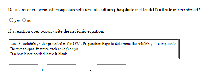 Does a reaction occur when aqueous solutions of sodium phosphate and lead(II) nitrate are combined?
Oyes Ono
If a reaction does occur, write the net ionic equation.
Use the solubility rules provided in the OWL Preparation Page to determine the solubility of compounds.
Be sure to specify states such as (aq) or (s).
If a box is not needed leave it blank.
+
