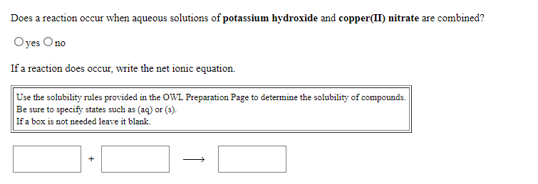 Does a reaction occur when aqueous solutions of potassium hydroxide and copper(II) nitrate are combined?
O yes Ono
If a reaction does occur, write the net ionic equation.
Use the solubility rules provided in the OWL Preparation Page to determine the solubility of compounds.
Be sure to specify states such as (aq) or (3).
If a box is not needed leave it blank.
