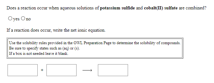 Does a reaction occur when aqueous solutions of potassium sulfide and cobalt(II) sulfate are combined?
Oyes Ono
If a reaction does occur, write the net ionic equation.
Use the solubility rules provided in the OWL Preparation Page to determine the solubility of compounds.
Be sure to specify states such as (aq) or (s).
If a box is not needed leave it blank.
+
