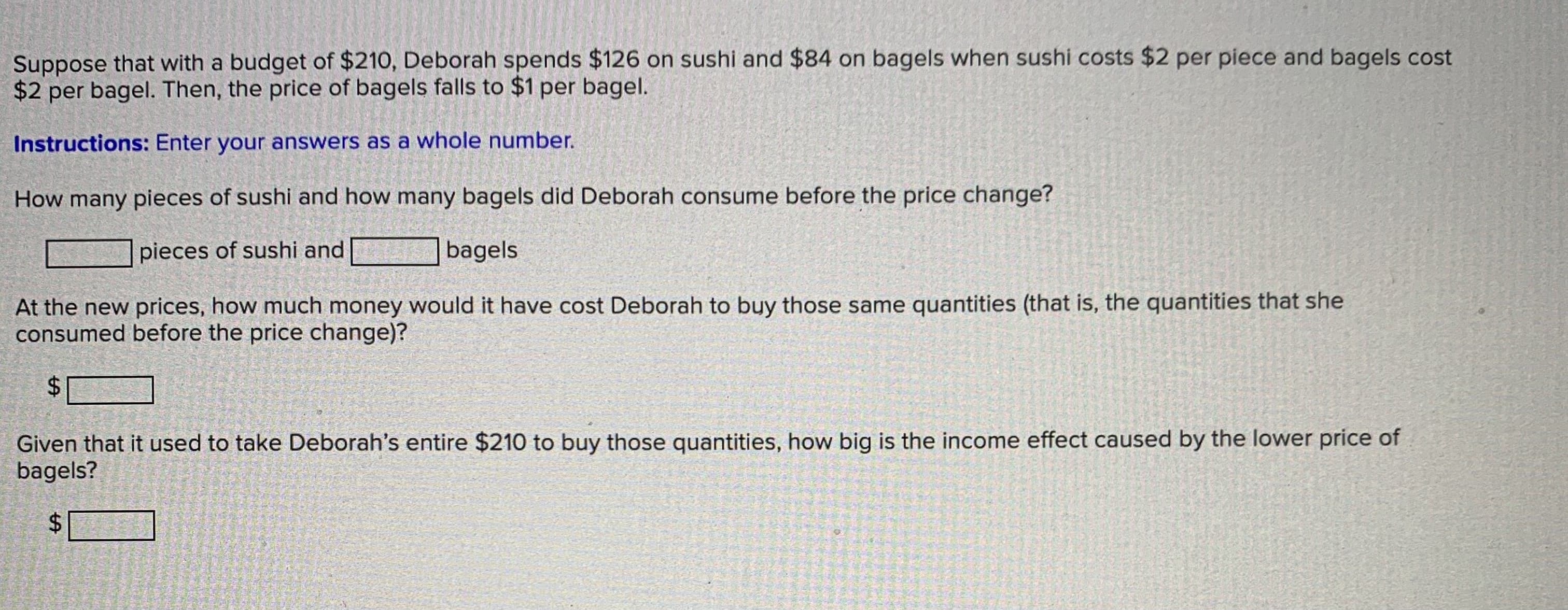 How many pieces of sushi and how many bagels did Deborah consume before the price change?
pieces of sushi and
|bagels
At the new prices, how much money would it have cost Deborah to by those same quantities (that is, the quantities that she
consumed before the price change)?
24
Given that it used to take Deborah's entire $210 to buy those quantities, how big is the income effect caused by the lower price of
bagels?
%24
%24
