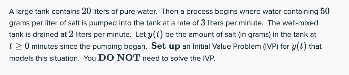 A large tank contains 20 liters of pure water. Then a process begins where water containing 50
grams per liter of salt is pumped into the tank at a rate of 3 liters per minute. The well-mixed
tank is drained at 2 liters per minute. Let y(t) be the amount of salt (in grams) in the tank at
t> 0 minutes since the pumping began. Set up an Initial Value Problem (IVP) for y(t) that
models this situation. You D O NOT need to solve the IVP.
