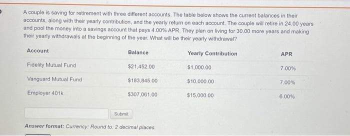 A couple is saving for retirement with three different accounts. The table below shows the current balances in their
accounts, along with their yearly contribution, and the yearly return on each account. The couple will retire in 24.00 years
and pool the money into a savings account that pays 4.00% APR. They plan on living for 30.00 more years and making
their yearly withdrawals at the beginning of the year. What will be their yearly withdrawal?
Yearly Contribution
$1,000.00
Account
Fidelity Mutual Fund
Vanguard Mutual Fund
Employer 401k
Balance
$21,452.00
$183,845.00
$307,061.00
Submit
Answer format: Currency: Round to: 2 decimal places.
$10,000.00
$15,000.00
APR
7.00%
7.00%
6.00%