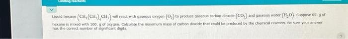 Landing react
Liquid hexane (CH, (CH₂), CH₂) will react with gaseous oxygen (O₂) to produce gaseous carbon dioxide (CO₂) and gaseous water (H₂O). Suppose 65. g of
hexane is mixed with 100. g of oxygen. Calculate the maximum mass of carbon dioxide that could be produced by the chemical reaction. Be sure your answer
has the correct number of significant digits.