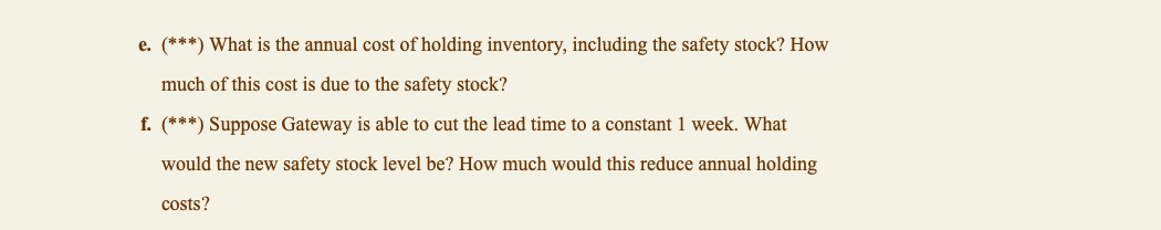 e. (***) What is the annual cost of holding inventory, including the safety stock? How
much of this cost is due to the safety stock?
f. (***) Suppose Gateway is able to cut the lead time to a constant 1 week. What
would the new safety stock level be? How much would this reduce annual holding
costs?