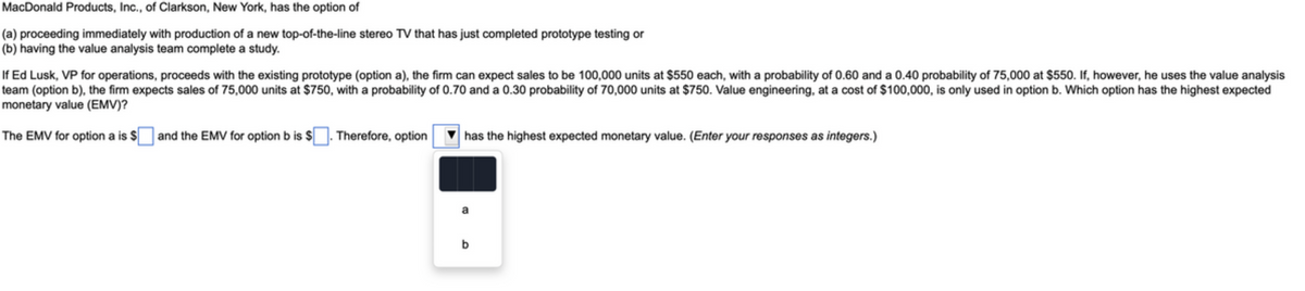 MacDonald Products, Inc., of Clarkson, New York, has the option of
(a) proceeding immediately with production of a new top-of-the-line stereo TV that has just completed prototype testing or
(b) having the value analysis team complete a study.
If Ed Lusk, VP for operations, proceeds with the existing prototype (option a), the firm can expect sales to be 100,000 units at $550 each, with a probability of 0.60 and a 0.40 probability of 75,000 at $550. If, however, he uses the value analysis
team (option b), the firm expects sales of 75,000 units at $750, with a probability of 0.70 and a 0.30 probability of 70,000 units at $750. Value engineering, at a cost of $100,000, is only used in option b. Which option has the highest expected
monetary value (EMV)?
The EMV for option a is $ and the EMV for option b is $. Therefore, option
has the highest expected monetary value. (Enter your responses as integers.)
