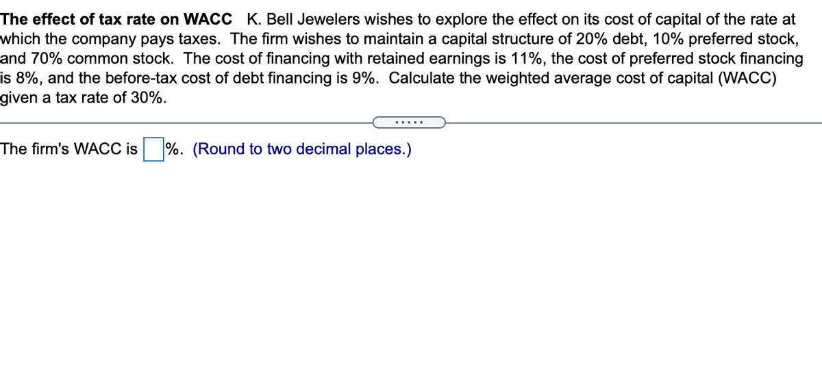 The effect of tax rate on WACC K. Bell Jewelers wishes to explore the effect on its cost of capital of the rate at
which the company pays taxes. The firm wishes to maintain a capital structure of 20% debt, 10% preferred stock,
and 70% common stock. The cost of financing with retained earnings is 11%, the cost of preferred stock financing
is 8%, and the before-tax cost of debt financing is 9%. Calculate the weighted average cost of capital (WACC)
given a tax rate of 30%.
.....
The firm's WACC is
%. (Round to two decimal places.)
