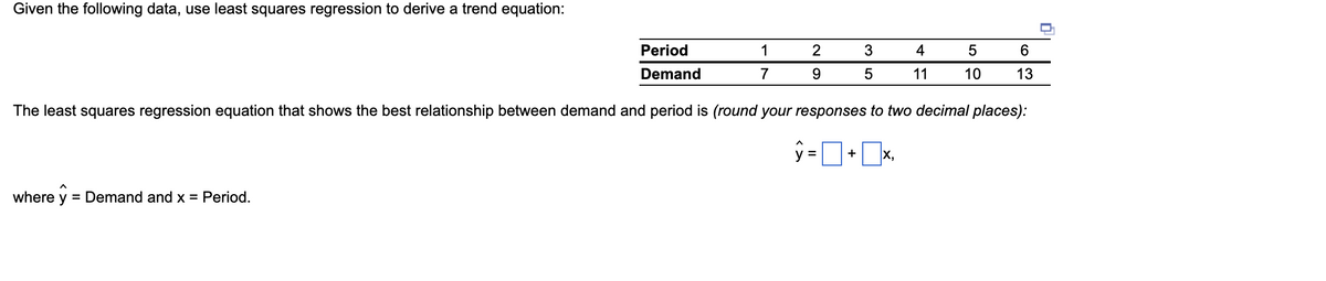 Given the following data, use least squares regression to derive a trend equation:
Period
1
2
3
4
6.
Demand
7
11
10
13
The least squares regression equation that shows the best relationship between demand and period is (round your responses to two decimal places):
V =
+
X,
where y
= Demand and x = Period.
