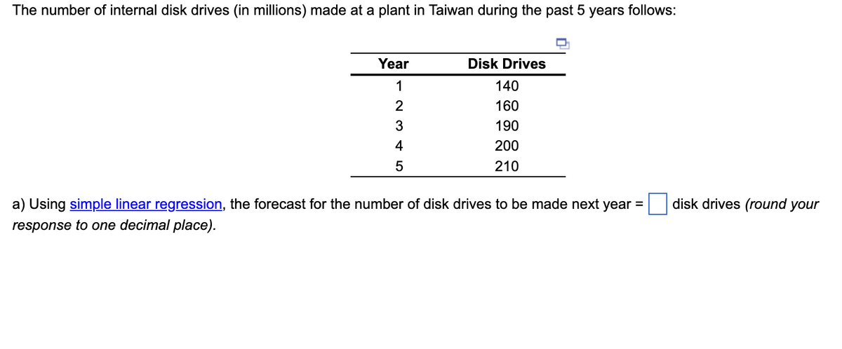 The number of internal disk drives (in millions) made at a plant in Taiwan during the past 5 years follows:
TT
Year
Disk Drives
1
140
2
160
190
4
200
210
a) Using simple linear regression, the forecast for the number of disk drives to be made next year =
disk drives (round your
response to one decimal place).
