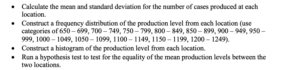 Calculate the mean and standard deviation for the number of cases produced at each
location.
Construct a frequency distribution of the production level from each location (use
categories of 650 – 699, 700 – 749, 750 – 799, 800 – 849, 850 – 899, 900 – 949, 950 –
999, 1000 – 1049, 1050 – 1099, 1100 – 1149, 1150 – 1199, 1200 – 1249).
Construct a histogram of the production level from each location.
Run a hypothesis test to test for the equality of the mean production levels between the
two locations.
