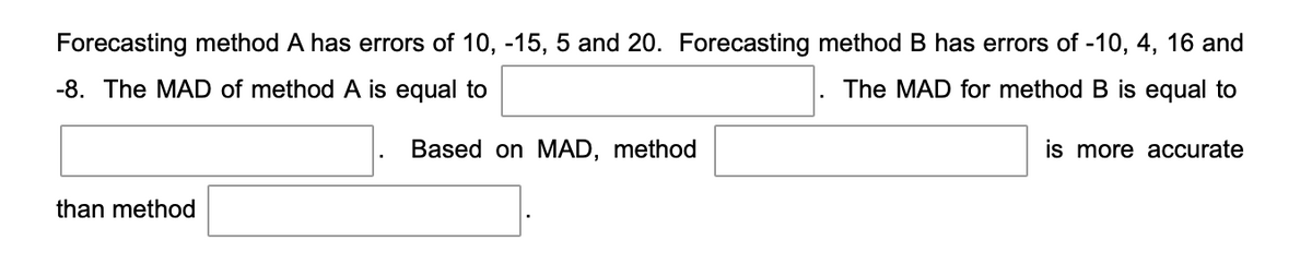 Forecasting method A has errors of 10, -15, 5 and 20. Forecasting method B has errors of -10, 4, 16 and
-8. The MAD of method A is equal to
The MAD for method B is equal to
is more accurate
than method
Based on MAD, method