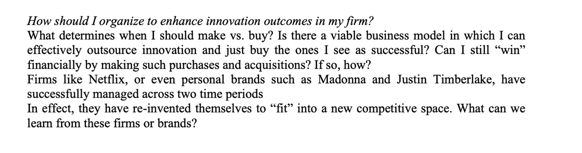 How should I organize to enhance innovation outcomes in my firm?
What determines when I should make vs. buy? Is there a viable business model in which I can
effectively outsource innovation and just buy the ones I see as successful? Can I still "win"
financially by making such purchases and acquisitions? If so, how?
Firms like Netflix, or even personal brands such as Madonna and Justin Timberlake, have
successfully managed across two time periods
In effect, they have re-invented themselves to "fit" into a new competitive space. What can we
learn from these firms or brands?
