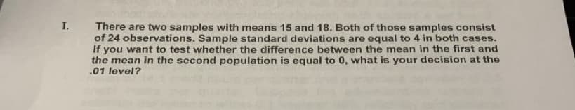 I. There are two samples with means 15 and 18. Both of those samples consist
of 24 observations. Sample standard deviations are equal to 4 in both cases.
If you want to test whether the difference between the mean in the first and
the mean in the second population is equal to 0, what is your decision at the
.01 level?
