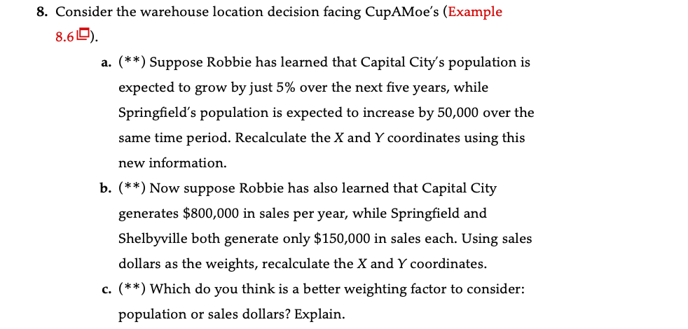 8. Consider the warehouse location decision facing CupAMoe's (Example
8.60).
a. (**) Suppose Robbie has learned that Capital City's population is
expected to grow by just 5% over the next five years, while
Springfield's population is expected to increase by 50,000 over the
same time period. Recalculate the X and Y coordinates using this
new information.
b. (**) Now suppose Robbie has also learned that Capital City
generates $800,000 in sales per year, while Springfield and
Shelbyville both generate only $150,000 in sales each. Using sales
dollars as the weights, recalculate the X and Y coordinates.
c. (**) Which do you think is a better weighting factor to consider:
population or sales dollars? Explain.