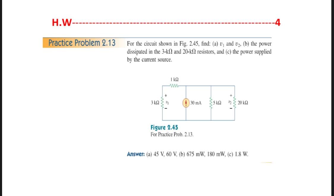 H.W-
-4
Practice Problem 2.13
For the circuit shown in Fig. 2.45, find: (a) v, and v2, (b) the power
dissipated in the 3-kN and 20-k2 resistors, and (c) the power supplied
by the current source.
I kQ
ww-
3 kQ
(30 mA
5 kQ
2 E 20 k2
Figure 2.45
For Practice Prob. 2.13.
Answer: (a) 45 V, 60 V, (b) 675 mW, 180 mW, (c) 1.8 W.
