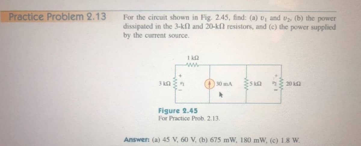 Practice Problem 2.13
For the circuit shown in Fig. 2.45, find: (a) v1 and v2, (b) the power
dissipated in the 3-k2 and 20-kN resistors, and (c) the power supplied
by the current source.
1 kQ
3 k2
30 mA
5 k
20 k2
Figure 2.45
For Practice Prob. 2.13.
Answer: (a) 45 V, 60 V, (b) 675 mW, 180 mW, (c) 1.8 W.
ww
ww
