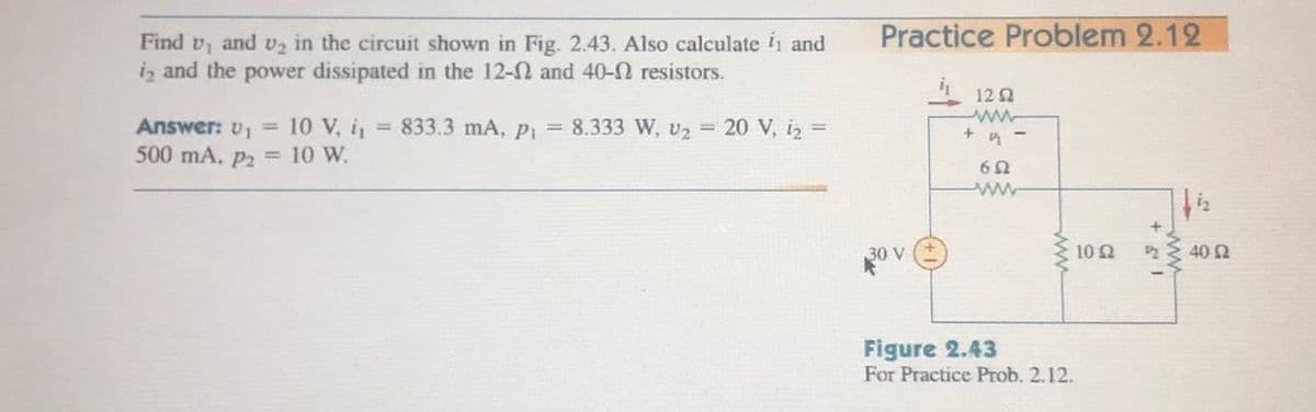 Practice Problem 2.12
Find v, and v2 in the circuit shown in Fig. 2.43. Also calculate 1 and
iz and the power dissipated in the 12-0 and 40-N resistors.
122
Answer: v, = 10 V, i, 833.3 mA, p = 8.333 W, U2 = 20 V, iz =
500 mA, p2 = 10 W.
30 V
10 2
40 2
Figure 2.43
For Practice Prob. 2.12.
