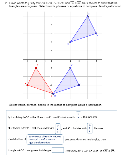 2. David wants to justify that B LD, LFE LC, and BCE DF are sufficient to show that the
triangles are congruent. Select words, phrases or equations to complete David's justification.
Select words, phrases, and fill-in the blanks to complete David's justification.
D
By translating AABC so that B maps to 5', then 5' coincides with
The outcome
of reflecting AA'B'C' is that C' coincides with
, and A' coincides with E
Because
equivalence of transformations
the definition of non-rigid transformations
rgid trarsformatiors
preserves distances and angles, then
triangle AABC is congruent to triangle
Therefore, LB LD, LP LC, and BC DF.
