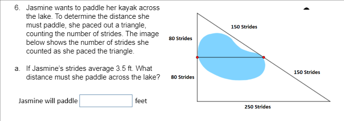 6. Jasmine wants to paddle her kayak across
the lake. To determine the distance she
must paddle, she paced out a triangle,
counting the number of strides. The image
below shows the number of strides she
150 Strides
80 Strides
counted as she paced the triangle.
a. If Jasmine's strides average 3.5 ft. What
distance must she paddle across the lake?
150 Strides
80 Strides
Jasmine will paddle
feet
250 Strides
