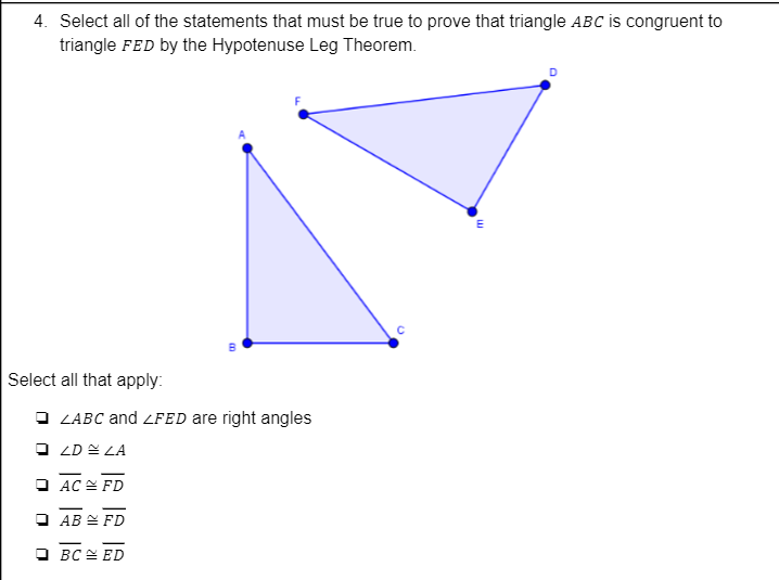 4. Select all of the statements that must be true to prove that triangle ABC is congruent to
triangle FED by the Hypotenuse Leg Theorem.
Select all that apply:
O ZABC and ZFED are right angles
O ZD = LA
O AC E FD
O AB E FD
O BC E ED
