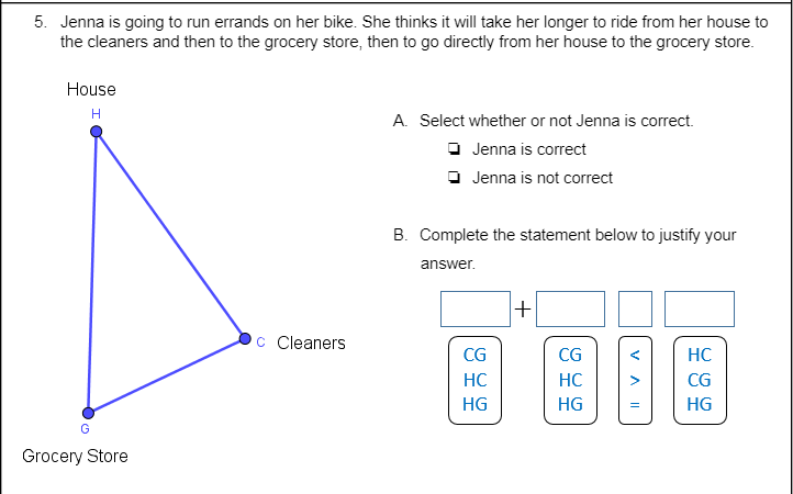 5. Jenna is going to run errands on her bike. She thinks it will take her longer to ride from her house to
the cleaners and then to the grocery store, then to go directly from her house to the grocery store.
House
H
A. Select whether or not Jenna is correct.
O Jenna is correct
O Jenna is not correct
B. Complete the statement below to justify your
answer.
C Cleaners
CG
CG
HC
HC
HC
CG
HG
HG
HG
Grocery Store
VA II
