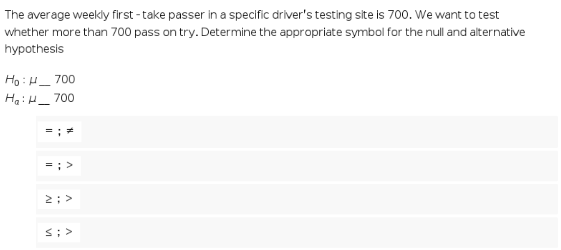 The average weekly first - take passer in a specific driver's testing site is 700. We want to test
whether more than 700 pass on try. Determine the appropriate symbol for the null and alternative
hypothesis
Ho :H_ 700
HaiH_ 700
= ; >
2; >
<; >
