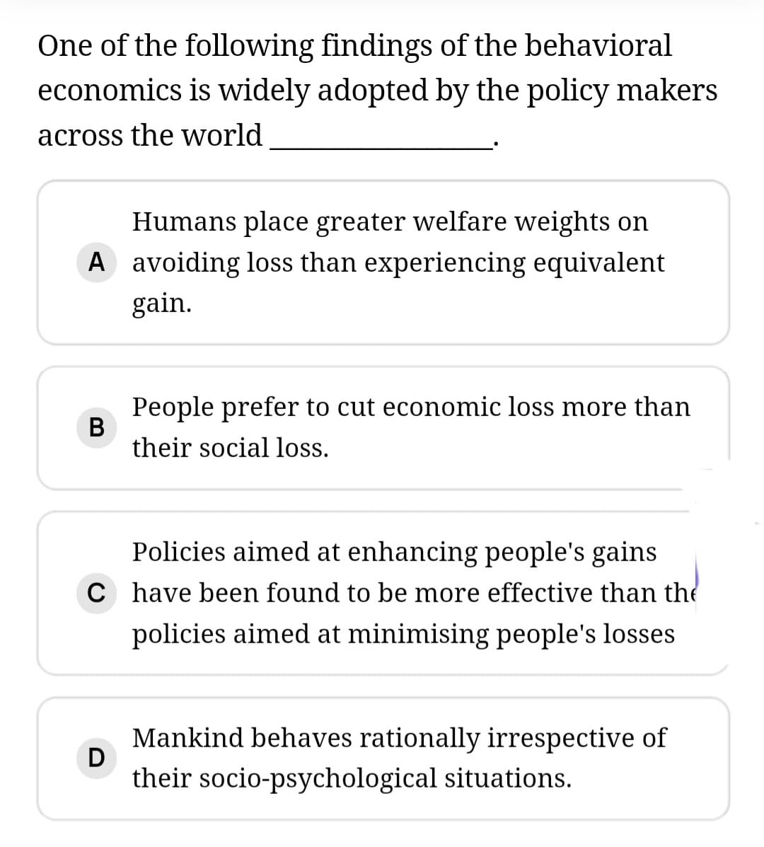 One of the following findings of the behavioral
economics is widely adopted by the policy makers
across the world
Humans place greater welfare weights on
A avoiding loss than experiencing equivalent
gain.
People prefer to cut economic loss more than
their social loss.
Policies aimed at enhancing people's gains
C have been found to be more effective than the
policies aimed at minimising people's losses
Mankind behaves rationally irrespective of
D
their socio-psychological situations.
